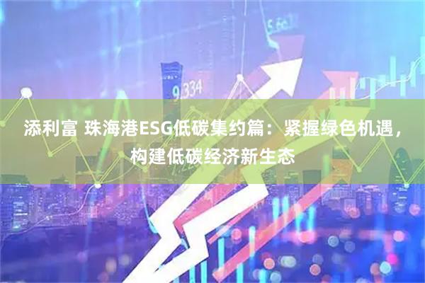 添利富 珠海港ESG低碳集约篇：紧握绿色机遇，构建低碳经济新生态