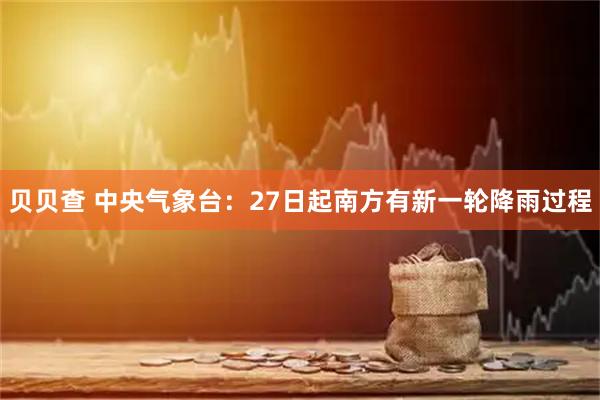 贝贝查 中央气象台：27日起南方有新一轮降雨过程