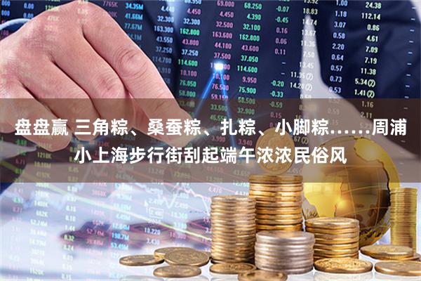 盘盘赢 三角粽、桑蚕粽、扎粽、小脚粽……周浦小上海步行街刮起端午浓浓民俗风