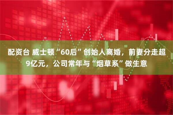 配资台 威士顿“60后”创始人离婚，前妻分走超9亿元，公司常年与“烟草系”做生意