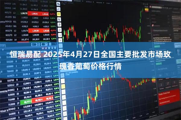 恒瑞易配 2025年4月27日全国主要批发市场玫瑰香葡萄价格行情