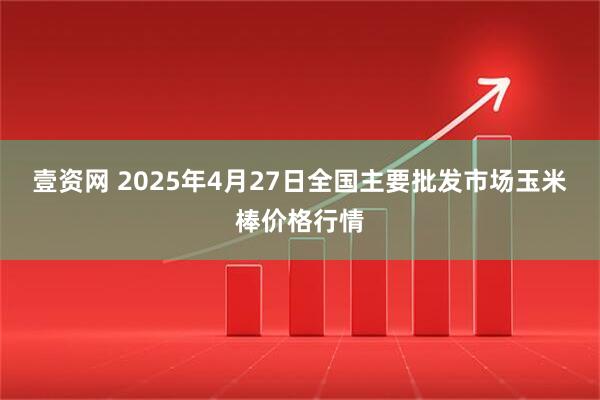 壹资网 2025年4月27日全国主要批发市场玉米棒价格行情
