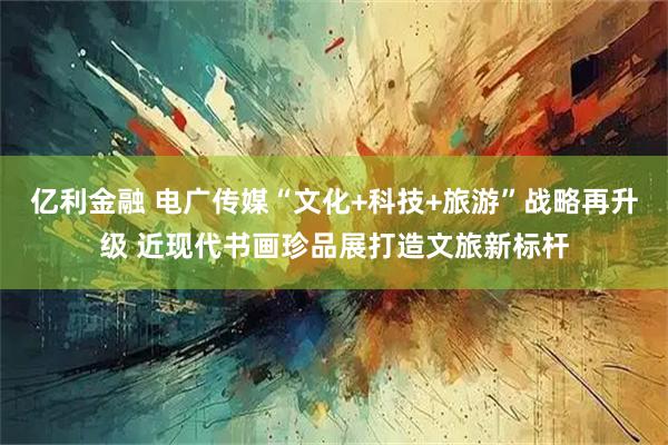 亿利金融 电广传媒“文化+科技+旅游”战略再升级 近现代书画珍品展打造文旅新标杆