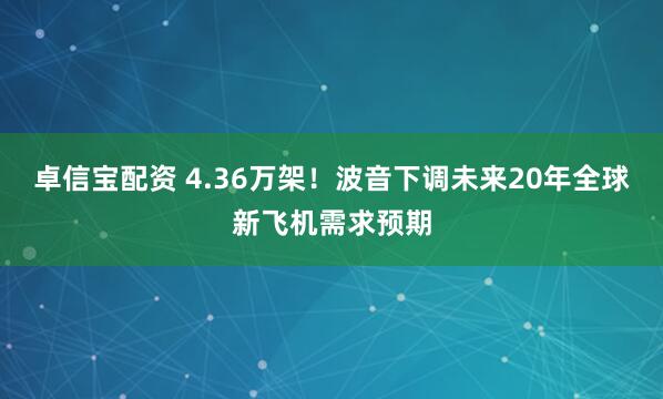 卓信宝配资 4.36万架！波音下调未来20年全球新飞机需求预期