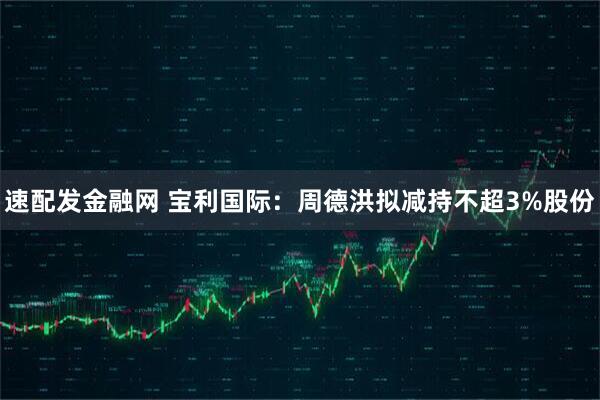 速配发金融网 宝利国际：周德洪拟减持不超3%股份