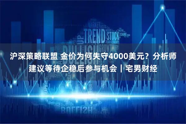 沪深策略联盟 金价为何失守4000美元？分析师建议等待企稳后参与机会｜宅男财经