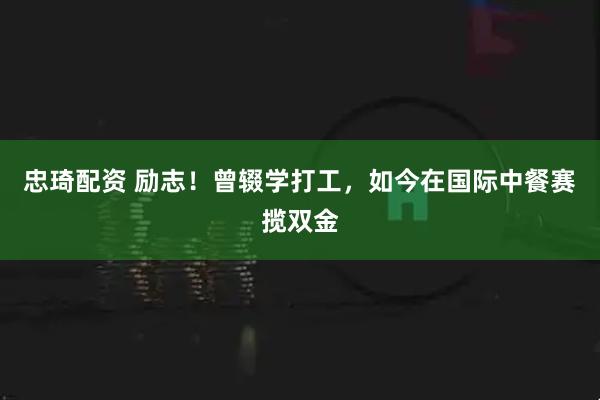 忠琦配资 励志！曾辍学打工，如今在国际中餐赛揽双金