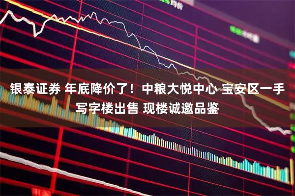 银泰证券 年底降价了！中粮大悦中心 宝安区一手写字楼出售 现楼诚邀品鉴