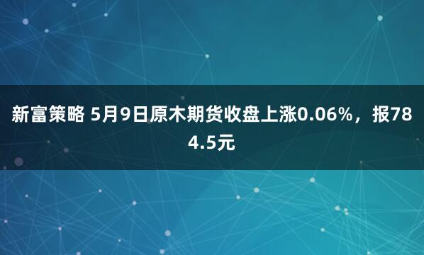 新富策略 5月9日原木期货收盘上涨0.06%，报784.5元