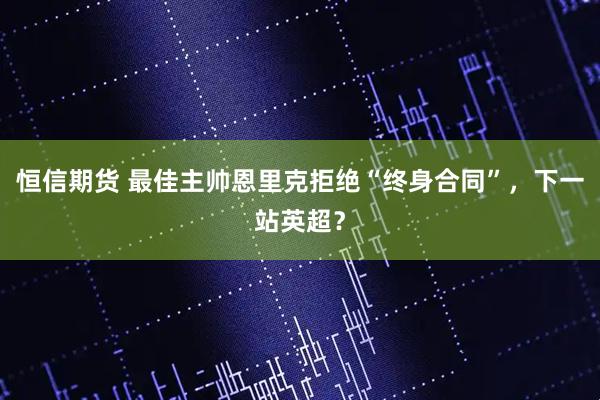恒信期货 最佳主帅恩里克拒绝“终身合同”，下一站英超？