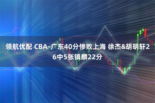 领航优配 CBA-广东40分惨败上海 徐杰&胡明轩26中5张镇麟22分