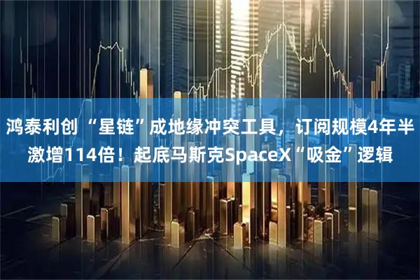 鸿泰利创 “星链”成地缘冲突工具，订阅规模4年半激增114倍！起底马斯克SpaceX“吸金”逻辑