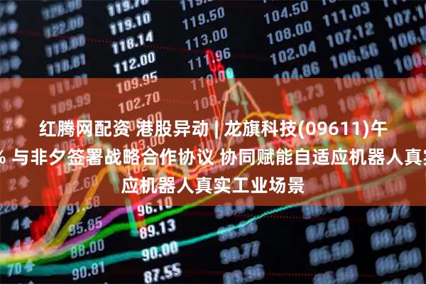 红腾网配资 港股异动 | 龙旗科技(09611)午前涨近16% 与非夕签署战略合作协议 协同赋能自适应机器人真实工业场景